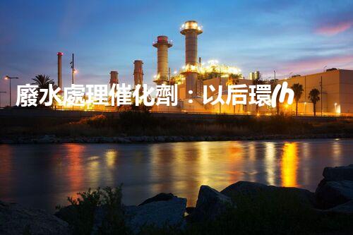 廢水處理催化劑：以后環(huán)保的隱形英雄？